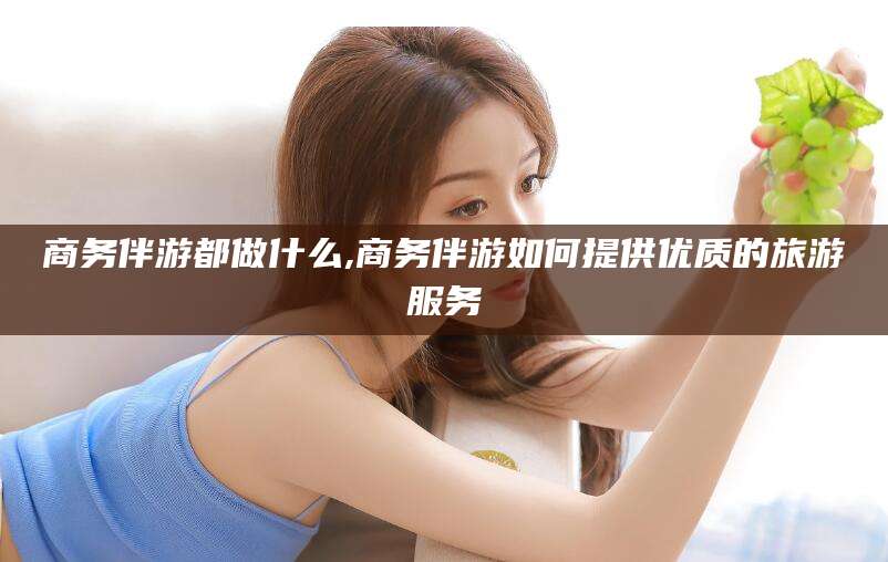 磐石商务伴游都做什么,商务伴游如何提供优质的旅游服务
