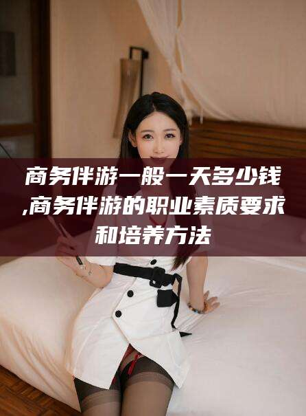 磐石商务伴游一般一天多少钱,商务伴游的职业素质要求和培养方法