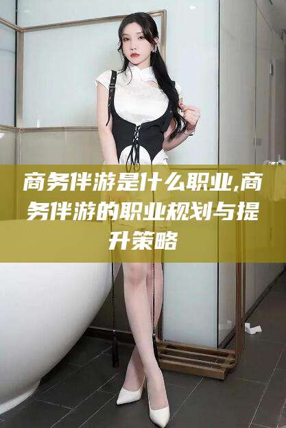 磐石商务伴游是什么职业,商务伴游的职业规划与提升策略