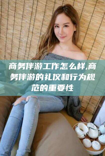 磐石商务伴游工作怎么样,商务伴游的礼仪和行为规范的重要性