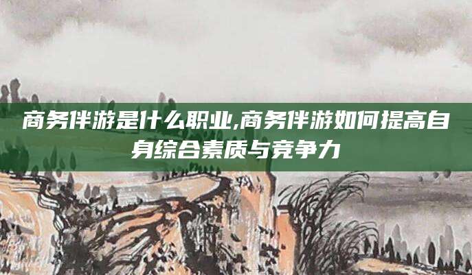 磐石商务伴游是什么职业,商务伴游如何提高自身综合素质与竞争力