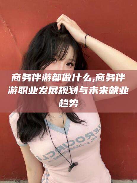 磐石商务伴游都做什么,商务伴游职业发展规划与未来就业趋势