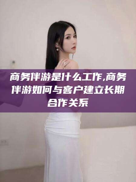 磐石商务伴游是什么工作,商务伴游如何与客户建立长期合作关系