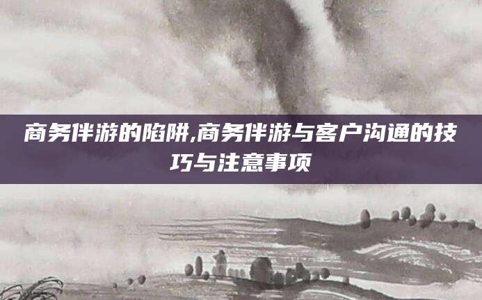 磐石商务伴游的陷阱,商务伴游与客户沟通的技巧与注意事项