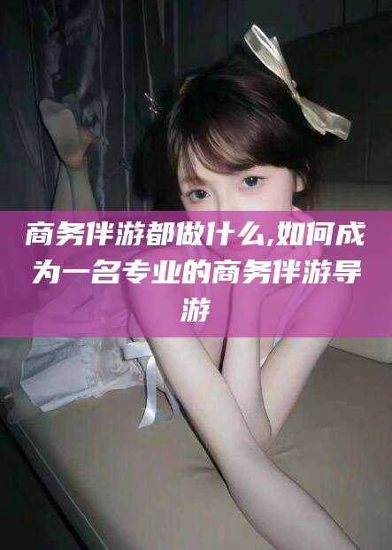 磐石商务伴游都做什么,如何成为一名专业的商务伴游导游