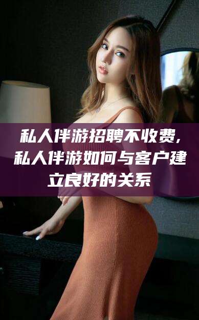 磐石私人伴游招聘不收费,私人伴游如何与客户建立良好的关系