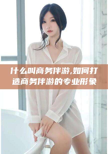 磐石什么叫商务伴游,如何打造商务伴游的专业形象