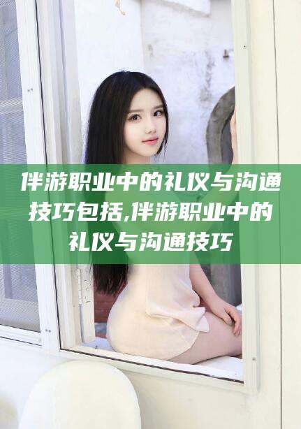 磐石伴游职业中的礼仪与沟通技巧包括,伴游职业中的礼仪与沟通技巧