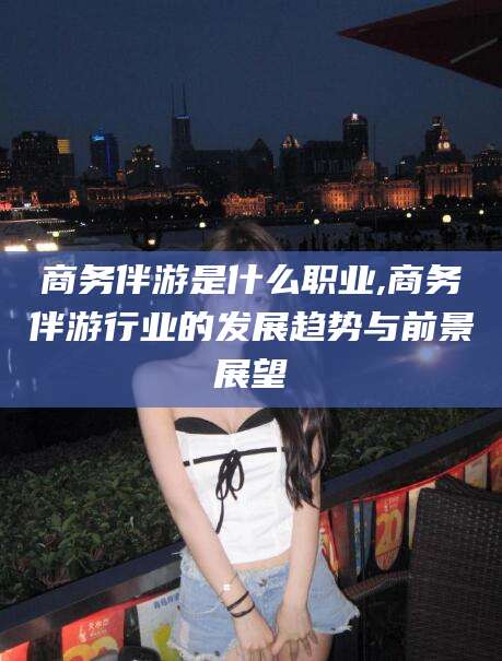 磐石商务伴游是什么职业,商务伴游行业的发展趋势与前景展望