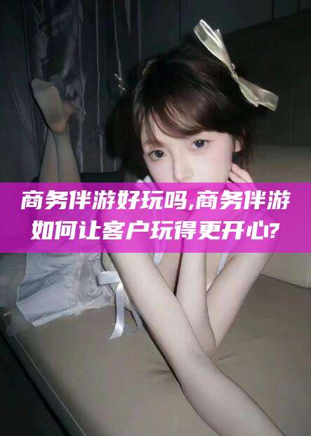 商务伴游好玩吗,商务伴游如何让客户玩得更开心?