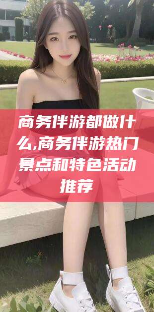 磐石商务伴游都做什么,商务伴游热门景点和特色活动推荐