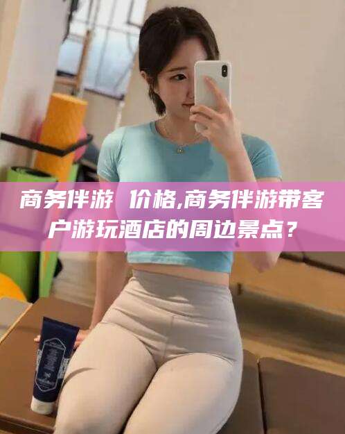 磐石商务伴游 价格,商务伴游带客户游玩酒店的周边景点？