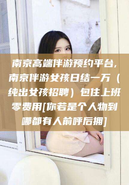 磐石南京高端伴游预约平台,南京伴游女孩日结一万（纯出女孩招聘）包住上班零费用[你若是个人物到哪都有人前呼后拥]