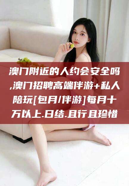 磐石澳门附近的人约会安全吗,澳门招聘高端伴游+私人陪玩[包月/伴游]每月十万以上.日结.且行且珍惜