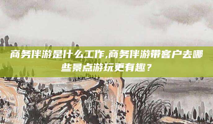 磐石商务伴游是什么工作,商务伴游带客户去哪些景点游玩更有趣？