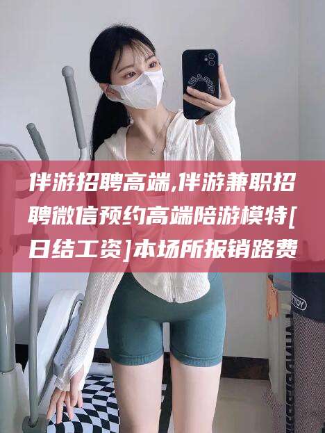磐石伴游招聘高端,伴游兼职招聘微信预约高端陪游模特[日结工资]本场所报销路费