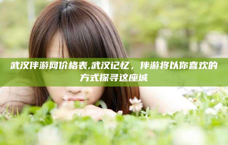 磐石武汉伴游网价格表,武汉记忆，伴游将以你喜欢的方式探寻这座城