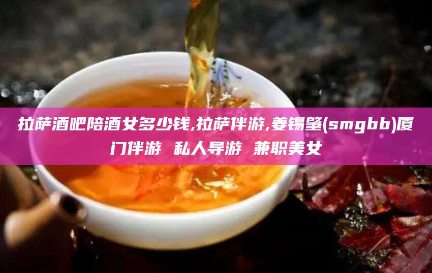 磐石拉萨酒吧陪酒女多少钱,拉萨伴游,姜锡肇(smgbb)厦门伴游 私人导游 兼职美女