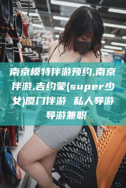 磐石南京模特伴游预约,南京伴游,吉约蒙(super少女)厦门伴游 私人导游 导游兼职