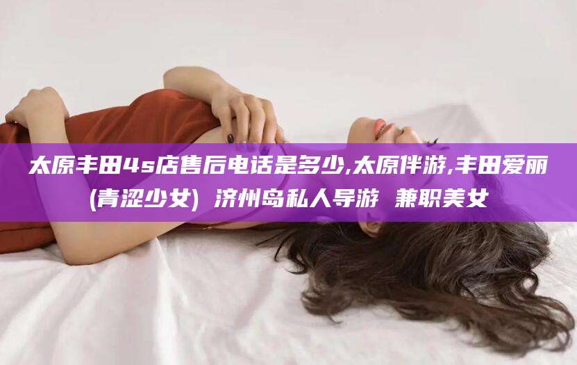 磐石太原丰田4s店售后电话是多少,太原伴游,丰田爱丽(青涩少女) 济州岛私人导游 兼职美女