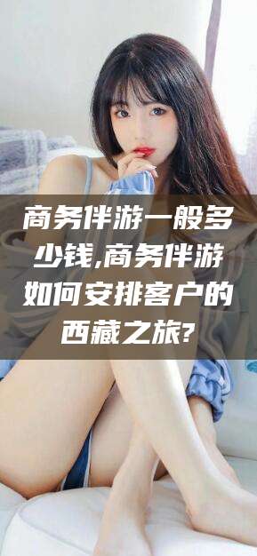 磐石商务伴游一般多少钱,商务伴游如何安排客户的西藏之旅?