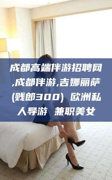 磐石成都高端伴游招聘网,成都伴游,吉娜丽萨(贱郎300) 欧洲私人导游 兼职美女