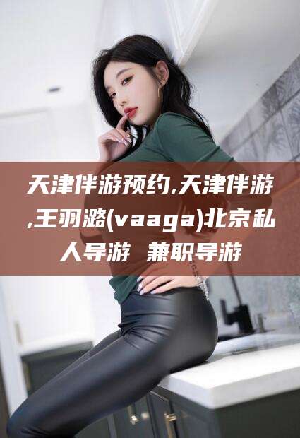 磐石天津伴游预约,天津伴游,王羽潞(vaaga)北京私人导游 兼职导游