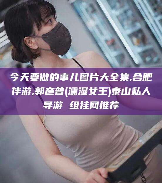 磐石今天要做的事儿图片大全集,合肥伴游,郭彦普(濡湿女王)泰山私人导游 组挂网推荐