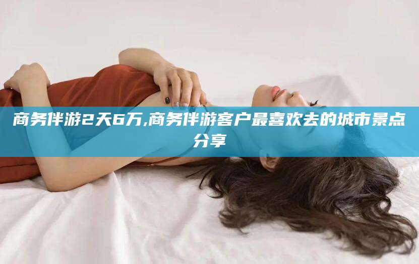 磐石商务伴游2天6万,商务伴游客户最喜欢去的城市景点分享