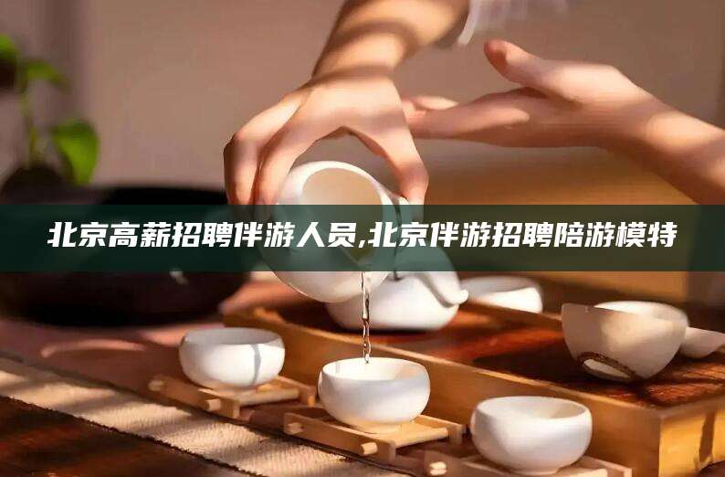 磐石北京高薪招聘伴游人员,北京伴游招聘陪游模特