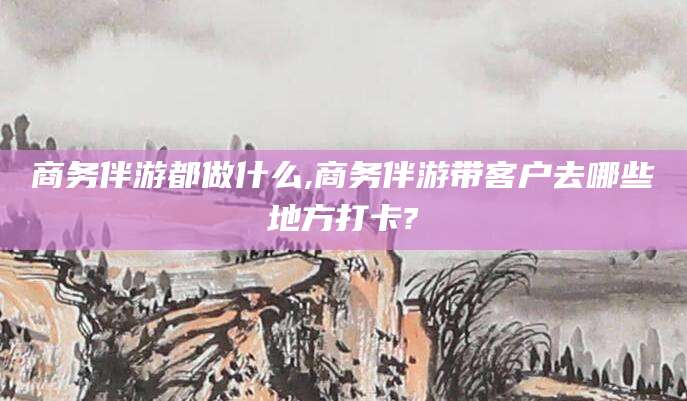 磐石商务伴游都做什么,商务伴游带客户去哪些地方打卡?