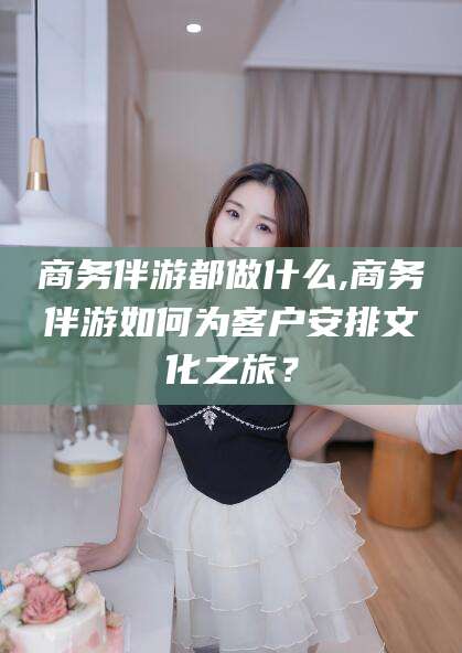 磐石商务伴游都做什么,商务伴游如何为客户安排文化之旅？