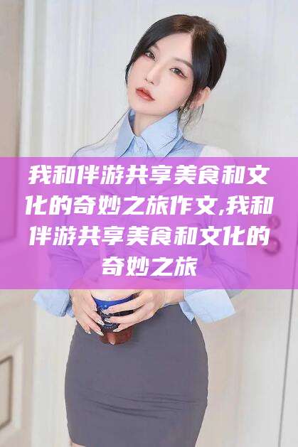 磐石我和伴游共享美食和文化的奇妙之旅作文,我和伴游共享美食和文化的奇妙之旅