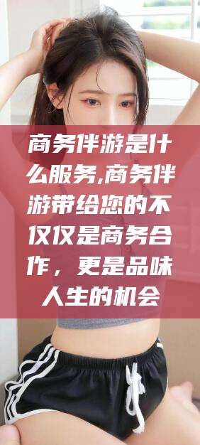 磐石商务伴游是什么服务,商务伴游带给您的不仅仅是商务合作，更是品味人生的机会