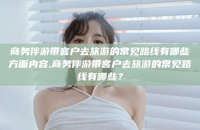 磐石商务伴游带客户去旅游的常见路线有哪些方面内容,商务伴游带客户去旅游的常见路线有哪些？