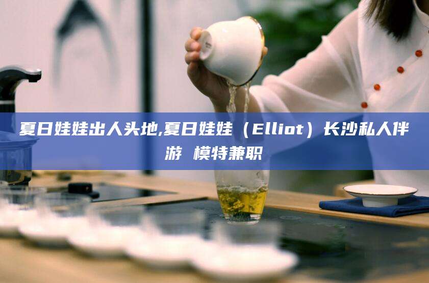 夏日娃娃出人头地,夏日娃娃(Elliot)长沙私人伴游 模特兼职