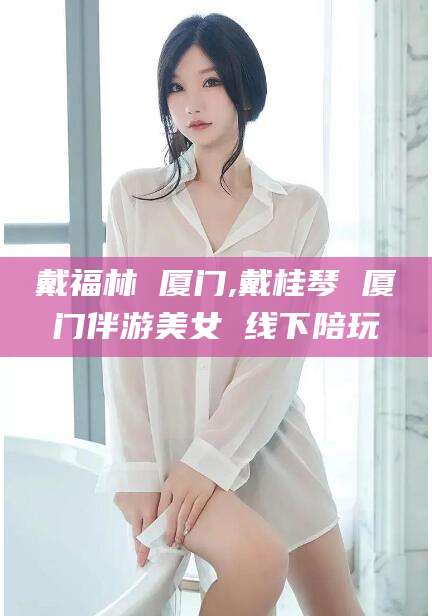 磐石戴福林 厦门,戴桂琴 厦门伴游美女 线下陪玩