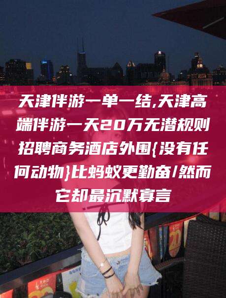 磐石天津伴游一单一结,天津高端伴游一天20万无潜规则招聘商务酒店外围{没有任何动物}比蚂蚁更勤奋/然而它却最沉默寡言