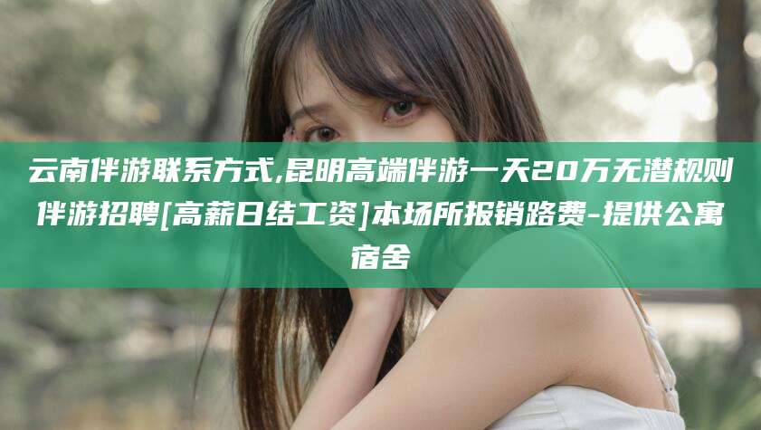 磐石云南伴游联系方式,昆明高端伴游一天20万无潜规则伴游招聘[高薪日结工资]本场所报销路费-提供公寓宿舍