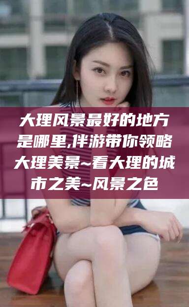 磐石大理风景最好的地方是哪里,伴游带你领略大理美景~看大理的城市之美~风景之色
