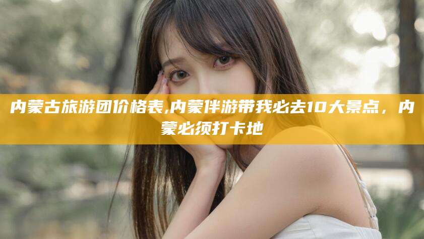 磐石内蒙古旅游团价格表,内蒙伴游带我必去10大景点，内蒙必须打卡地