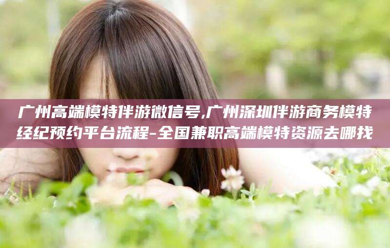 磐石广州高端模特伴游微信号,广州深圳伴游商务模特经纪预约平台流程-全国兼职高端模特资源去哪找