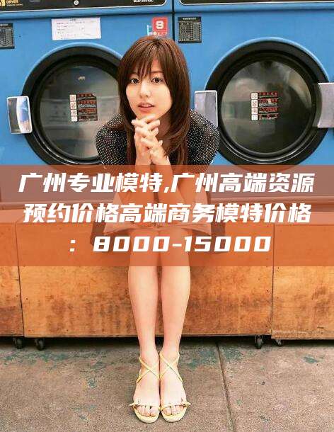 磐石广州专业模特,广州高端资源预约价格高端商务模特价格：8000-15000