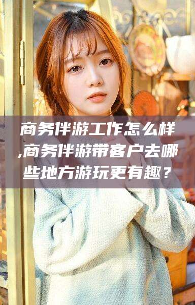 磐石商务伴游工作怎么样,商务伴游带客户去哪些地方游玩更有趣？