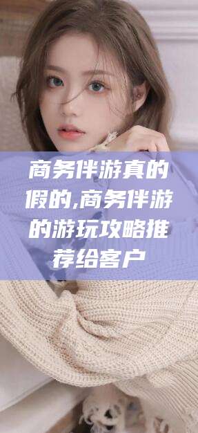 磐石商务伴游真的假的,商务伴游的游玩攻略推荐给客户