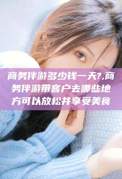 磐石商务伴游多少钱一天?,商务伴游带客户去哪些地方可以放松并享受美食