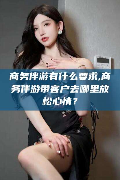 磐石商务伴游有什么要求,商务伴游带客户去哪里放松心情？