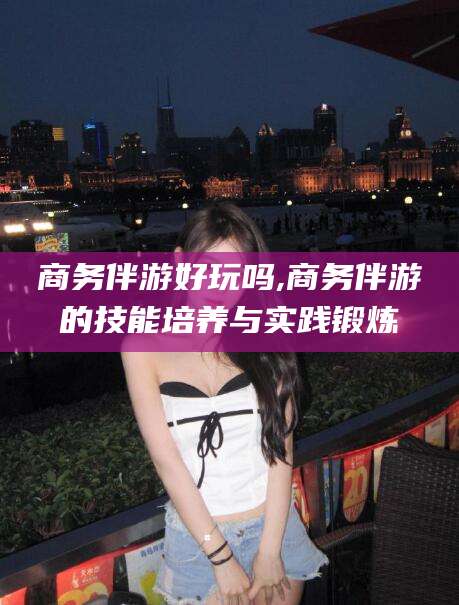 磐石商务伴游好玩吗,商务伴游的技能培养与实践锻炼