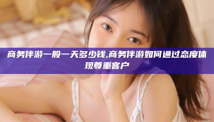 磐石商务伴游一般一天多少钱,商务伴游如何通过态度体现尊重客户