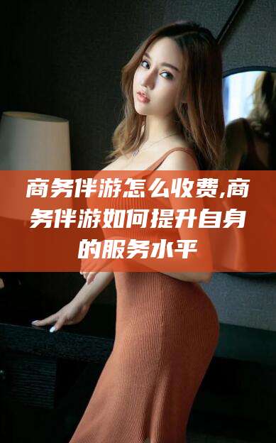 磐石商务伴游怎么收费,商务伴游如何提升自身的服务水平